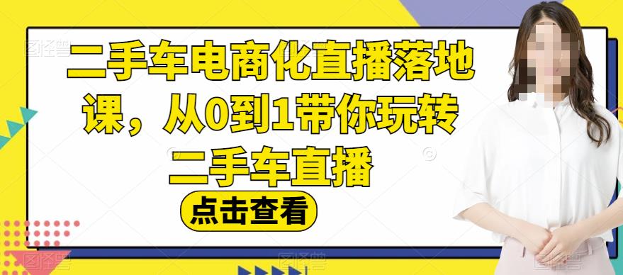 二手车电商化直播落地课，从0到1带你玩转二手车直播网赚教程-副业赚钱-互联网创业-手机赚钱-网赚项目-98副业网-精品课程-知识付费-网赚创业网98副业网